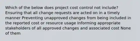 Which of the below does project cost control not include? Ensuring that all change requests are acted on in a timely manner Preventing unapproved changes from being included in the reported cost or resource usage Informing appropriate stakeholders of all approved changes and associated cost None of them