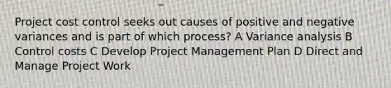 Project cost control seeks out causes of positive and negative variances and is part of which process? A Variance analysis B Control costs C Develop Project Management Plan D Direct and Manage Project Work