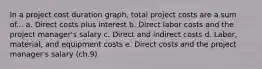 In a project cost duration graph, total project costs are a sum of... a. Direct costs plus interest b. Direct labor costs and the project manager's salary c. Direct and indirect costs d. Labor, material, and equipment costs e. Direct costs and the project manager's salary (ch.9)