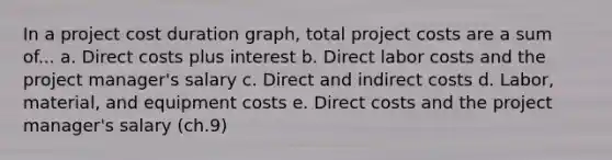 In a project cost duration graph, total project costs are a sum of... a. Direct costs plus interest b. Direct labor costs and the project manager's salary c. Direct and indirect costs d. Labor, material, and equipment costs e. Direct costs and the project manager's salary (ch.9)