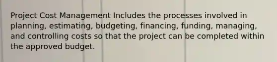 Project Cost Management Includes the processes involved in planning, estimating, budgeting, financing, funding, managing, and controlling costs so that the project can be completed within the approved budget.