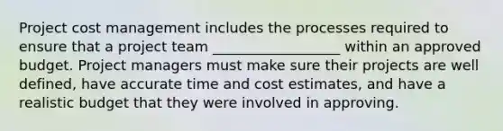 Project cost management includes the processes required to ensure that a project team __________________ within an approved budget. Project managers must make sure their projects are well defined, have accurate time and cost estimates, and have a realistic budget that they were involved in approving.