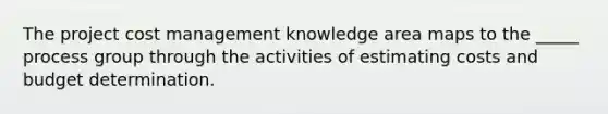 The project cost management knowledge area maps to the _____ process group through the activities of estimating costs and budget determination.