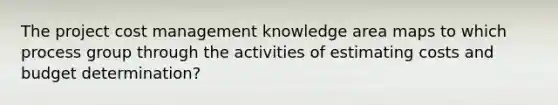 The project cost management knowledge area maps to which process group through the activities of estimating costs and budget determination?