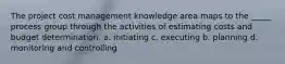 The project cost management knowledge area maps to the _____ process group through the activities of estimating costs and budget determination. a. initiating c. executing b. planning d. monitoring and controlling