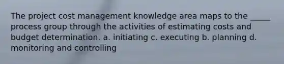 The project cost management knowledge area maps to the _____ process group through the activities of estimating costs and budget determination. a. initiating c. executing b. planning d. monitoring and controlling