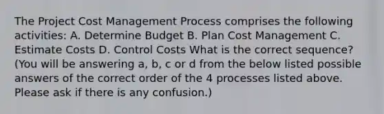 The Project Cost Management Process comprises the following activities: A. Determine Budget B. Plan Cost Management C. Estimate Costs D. Control Costs What is the correct sequence? (You will be answering a, b, c or d from the below listed possible answers of the correct order of the 4 processes listed above. Please ask if there is any confusion.)