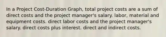 In a Project Cost-Duration Graph, total project costs are a sum of direct costs and the project manager's salary. labor, material and equipment costs. direct labor costs and the project manager's salary. direct costs plus interest. direct and indirect costs.