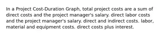 In a Project Cost-Duration Graph, total project costs are a sum of direct costs and the project manager's salary. direct labor costs and the project manager's salary. direct and indirect costs. labor, material and equipment costs. direct costs plus interest.