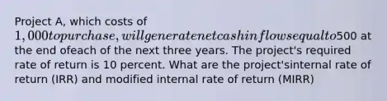 Project A, which costs of 1,000 to purchase, will generate net cash inflows equal to500 at the end ofeach of the next three years. The project's required rate of return is 10 percent. What are the project'sinternal rate of return (IRR) and modified internal rate of return (MIRR)