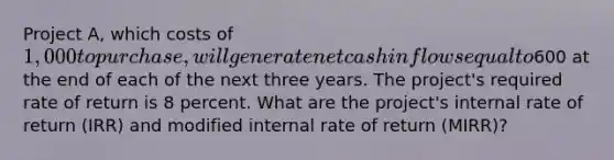 Project A, which costs of 1,000 to purchase, will generate net cash inflows equal to600 at the end of each of the next three years. The project's required rate of return is 8 percent. What are the project's internal rate of return (IRR) and modified internal rate of return (MIRR)?