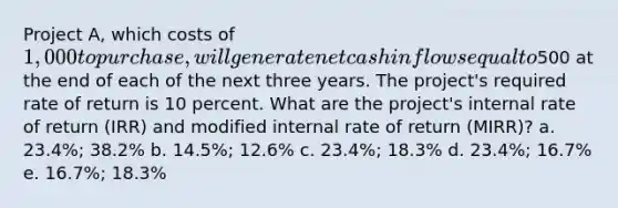 Project A, which costs of 1,000 to purchase, will generate net cash inflows equal to500 at the end of each of the next three years. The project's required rate of return is 10 percent. What are the project's internal rate of return (IRR) and modified internal rate of return (MIRR)? a. 23.4%; 38.2% b. 14.5%; 12.6% c. 23.4%; 18.3% d. 23.4%; 16.7% e. 16.7%; 18.3%