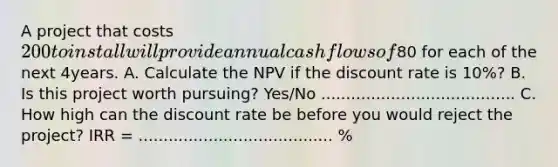 A project that costs 200 to install will provide annual cash flows of80 for each of the next 4years. A. Calculate the NPV if the discount rate is 10%? B. Is this project worth pursuing? Yes/No ....................................... C. How high can the discount rate be before you would reject the project? IRR = ....................................... %