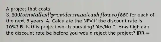 A project that costs 3,600 to install will provide annual cash flows of860 for each of the next 6 years. A. Calculate the NPV if the discount rate is 10%? B. Is this project worth pursuing? Yes/No C. How high can the discount rate be before you would reject the project? IRR =