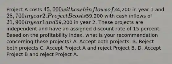 Project A costs 45,000 with cash inflows of34,200 in year 1 and 28,700 in year 2. Project B costs59,200 with cash inflows of 21,900 in year 1 and59,200 in year 2. These projects are independent and have an assigned discount rate of 15 percent. Based on the profitability index, what is your recommendation concerning these projects? A. Accept both projects. B. Reject both projects C. Accept Project A and reject Project B. D. Accept Project B and reject Project A.