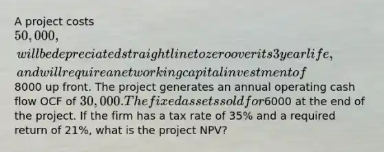 A project costs 50,000, will be depreciated straight line to zero over its 3 year life, and will require a net working capital investment of8000 up front. The project generates an annual operating cash flow OCF of 30,000. The fixed assets sold for6000 at the end of the project. If the firm has a tax rate of 35% and a required return of 21%, what is the project NPV?