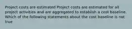 Project costs are estimated Project costs are estimated for all project activities and are aggregated to establish a cost baseline. Which of the following statements about the cost baseline is not true