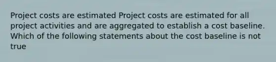 Project costs are estimated Project costs are estimated for all project activities and are aggregated to establish a cost baseline. Which of the following statements about the cost baseline is not true