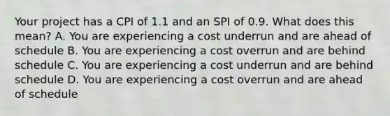 Your project has a CPI of 1.1 and an SPI of 0.9. What does this mean? A. You are experiencing a cost underrun and are ahead of schedule B. You are experiencing a cost overrun and are behind schedule C. You are experiencing a cost underrun and are behind schedule D. You are experiencing a cost overrun and are ahead of schedule