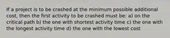 If a project is to be crashed at the minimum possible additional cost, then the first activity to be crashed must be: a) on the critical path b) the one with shortest activity time c) the one with the longest activity time d) the one with the lowest cost