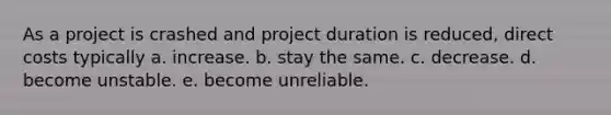 As a project is crashed and project duration is reduced, direct costs typically a. increase. b. stay the same. c. decrease. d. become unstable. e. become unreliable.