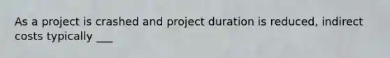 As a project is crashed and project duration is reduced, indirect costs typically ___