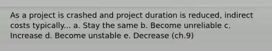 As a project is crashed and project duration is reduced, indirect costs typically... a. Stay the same b. Become unreliable c. Increase d. Become unstable e. Decrease (ch.9)