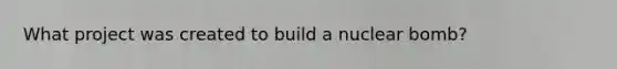 What project was created to build a nuclear bomb?