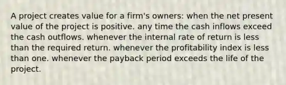 A project creates value for a firm's owners: when the net present value of the project is positive. any time the cash inflows exceed the cash outflows. whenever the internal rate of return is less than the required return. whenever the profitability index is less than one. whenever the payback period exceeds the life of the project.