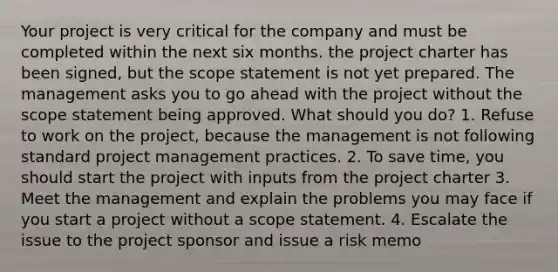 Your project is very critical for the company and must be completed within the next six months. the project charter has been signed, but the scope statement is not yet prepared. The management asks you to go ahead with the project without the scope statement being approved. What should you do? 1. Refuse to work on the project, because the management is not following standard project management practices. 2. To save time, you should start the project with inputs from the project charter 3. Meet the management and explain the problems you may face if you start a project without a scope statement. 4. Escalate the issue to the project sponsor and issue a risk memo