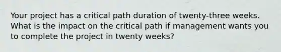 Your project has a critical path duration of twenty-three weeks. What is the impact on the critical path if management wants you to complete the project in twenty weeks?