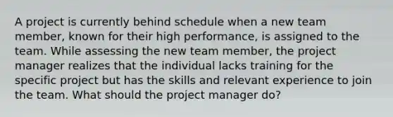 A project is currently behind schedule when a new team member, known for their high performance, is assigned to the team. While assessing the new team member, the project manager realizes that the individual lacks training for the specific project but has the skills and relevant experience to join the team. What should the project manager do?