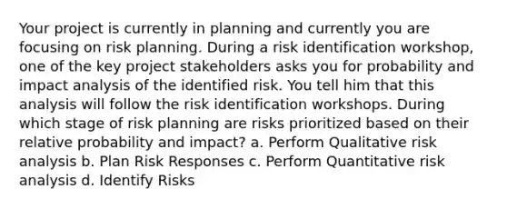 Your project is currently in planning and currently you are focusing on risk planning. During a risk identification workshop, one of the key project stakeholders asks you for probability and impact analysis of the identified risk. You tell him that this analysis will follow the risk identification workshops. During which stage of risk planning are risks prioritized based on their relative probability and impact? a. Perform Qualitative risk analysis b. Plan Risk Responses c. Perform Quantitative risk analysis d. Identify Risks