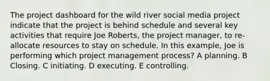 The project dashboard for the wild river social media project indicate that the project is behind schedule and several key activities that require Joe Roberts, the project manager, to re-allocate resources to stay on schedule. In this example, Joe is performing which project management process? A planning. B Closing. C initiating. D executing. E controlling.