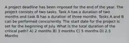 A project deadline has been imposed for the end of the year. The project consists of two tasks. Task A has a duration of two months and task B has a duration of three months. Tasks A and B can be performed concurrently. The start date for the project is set for the beginning of July. What is the total duration of the critical path? A) 2 months B) 3 months C) 5 months D) 2.5 Months