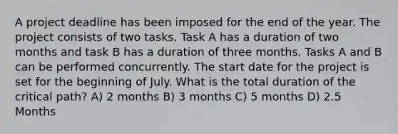 A project deadline has been imposed for the end of the year. The project consists of two tasks. Task A has a duration of two months and task B has a duration of three months. Tasks A and B can be performed concurrently. The start date for the project is set for the beginning of July. What is the total duration of the critical path? A) 2 months B) 3 months C) 5 months D) 2.5 Months