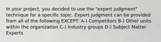 In your project, you decided to use the "expert judgment" technique for a specific topic. Expert judgment can be provided from all of the following EXCEPT: A-) Competitors B-) Other units within the organization C-) Industry groups D-) Subject Matter Experts