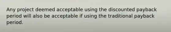 Any project deemed acceptable using the discounted payback period will also be acceptable if using the traditional payback period.