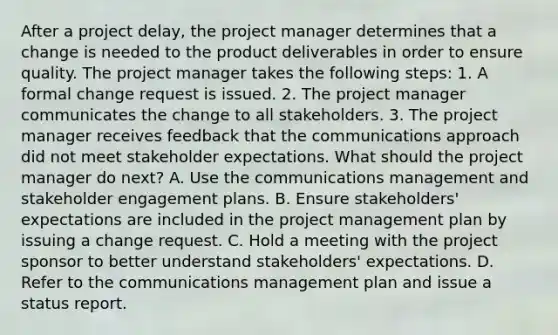 After a project delay, the project manager determines that a change is needed to the product deliverables in order to ensure quality. The project manager takes the following steps: 1. A formal change request is issued. 2. The project manager communicates the change to all stakeholders. 3. The project manager receives feedback that the communications approach did not meet stakeholder expectations. What should the project manager do next? A. Use the communications management and stakeholder engagement plans. B. Ensure stakeholders' expectations are included in the project management plan by issuing a change request. C. Hold a meeting with the project sponsor to better understand stakeholders' expectations. D. Refer to the communications management plan and issue a status report.