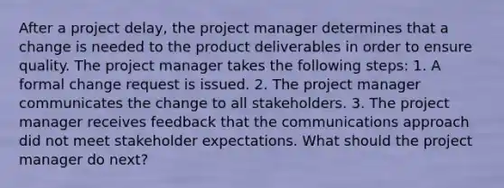 After a project delay, the project manager determines that a change is needed to the product deliverables in order to ensure quality. The project manager takes the following steps: 1. A formal change request is issued. 2. The project manager communicates the change to all stakeholders. 3. The project manager receives feedback that the communications approach did not meet stakeholder expectations. What should the project manager do next?