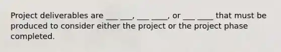 Project deliverables are ___ ___, ___ ____, or ___ ____ that must be produced to consider either the project or the project phase completed.