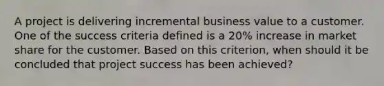 A project is delivering incremental business value to a customer. One of the success criteria defined is a 20% increase in market share for the customer. Based on this criterion, when should it be concluded that project success has been achieved?