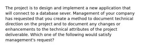 The project is to design and implement a new application that will connect to a database sever. Management of your company has requested that you create a method to document technical direction on the project and to document any changes or enhancements to the technical attributes of the project deliverable. Which one of the following would satisfy management's request?