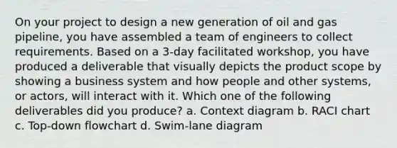 On your project to design a new generation of oil and gas pipeline, you have assembled a team of engineers to collect requirements. Based on a 3-day facilitated workshop, you have produced a deliverable that visually depicts the product scope by showing a business system and how people and other systems, or actors, will interact with it. Which one of the following deliverables did you produce? a. Context diagram b. RACI chart c. Top-down flowchart d. Swim-lane diagram