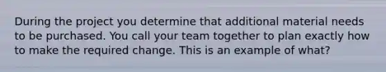 During the project you determine that additional material needs to be purchased. You call your team together to plan exactly how to make the required change. This is an example of what?