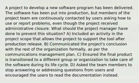 A project to develop a new software program has been delivered. The software has been put into production, but members of the project team are continuously contacted by users asking how to use or report problems, even though the project received administrative closure. What should the project manager have done to prevent this situation? A) Included an activity in the project scope that allows the project to support the tool after production release. B) Communicated the project's conclusion with the rest of the organization formally, as per the communications management plan. C) Ensured the final product is transitioned to a different group or organization to take care of the software during its life cycle. D) Asked the team members to stop answering or addressing questions from users and encouraged the users to read the documentation instead.