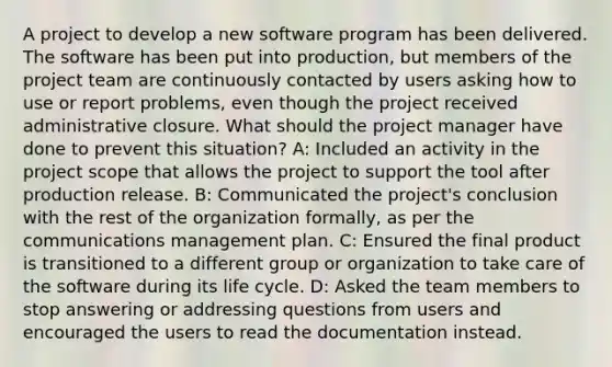 A project to develop a new software program has been delivered. The software has been put into production, but members of the project team are continuously contacted by users asking how to use or report problems, even though the project received administrative closure. What should the project manager have done to prevent this situation? A: Included an activity in the project scope that allows the project to support the tool after production release. B: Communicated the project's conclusion with the rest of the organization formally, as per the communications management plan. C: Ensured the final product is transitioned to a different group or organization to take care of the software during its life cycle. D: Asked the team members to stop answering or addressing questions from users and encouraged the users to read the documentation instead.