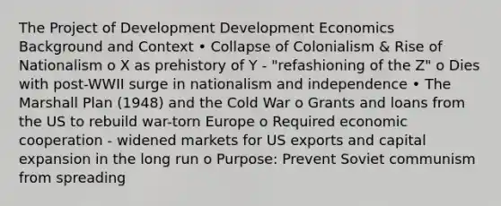 The Project of Development Development Economics Background and Context • Collapse of Colonialism & Rise of Nationalism o X as prehistory of Y - "refashioning of the Z" o Dies with post-WWII surge in nationalism and independence • The Marshall Plan (1948) and the Cold War o Grants and loans from the US to rebuild war-torn Europe o Required economic cooperation - widened markets for US exports and capital expansion in the long run o Purpose: Prevent Soviet communism from spreading