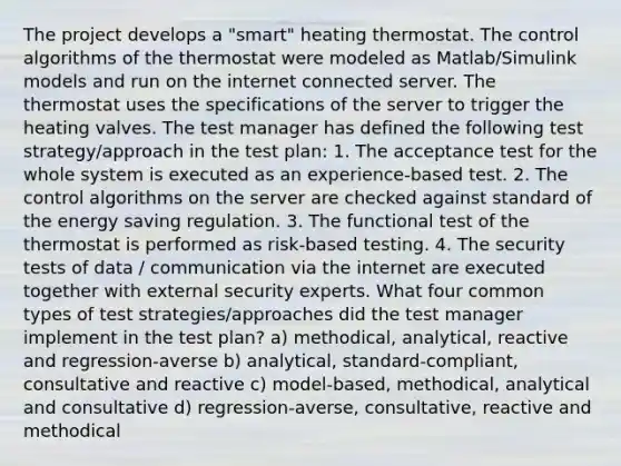 The project develops a "smart" heating thermostat. The control algorithms of the thermostat were modeled as Matlab/Simulink models and run on the internet connected server. The thermostat uses the specifications of the server to trigger the heating valves. The test manager has defined the following test strategy/approach in the test plan: 1. The acceptance test for the whole system is executed as an experience-based test. 2. The control algorithms on the server are checked against standard of the energy saving regulation. 3. The functional test of the thermostat is performed as risk-based testing. 4. The security tests of data / communication via the internet are executed together with external security experts. What four common types of test strategies/approaches did the test manager implement in the test plan? a) methodical, analytical, reactive and regression-averse b) analytical, standard-compliant, consultative and reactive c) model-based, methodical, analytical and consultative d) regression-averse, consultative, reactive and methodical