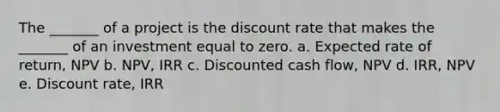 The _______ of a project is the discount rate that makes the _______ of an investment equal to zero. a. Expected rate of return, NPV b. NPV, IRR c. Discounted cash flow, NPV d. IRR, NPV e. Discount rate, IRR